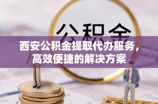 图木舒克西安公积金提取代办服务，高效便捷的解决方案