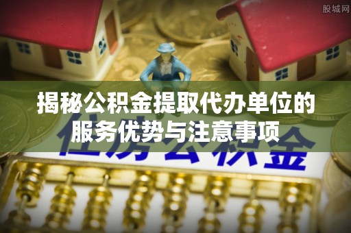 图木舒克揭秘公积金提取代办单位的服务优势与注意事项